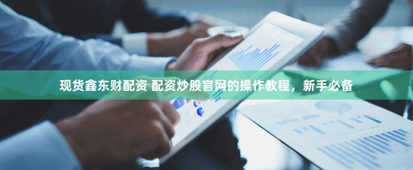 现货鑫东财配资 配资炒股官网的操作教程，新手必备