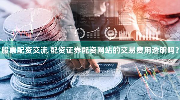 股票配资交流 配资证券配资网站的交易费用透明吗？