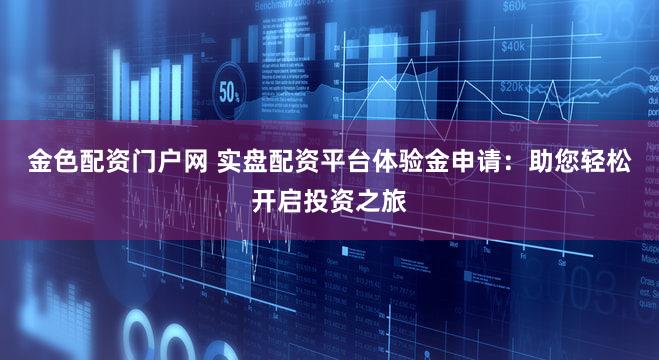 金色配资门户网 实盘配资平台体验金申请：助您轻松开启投资之旅