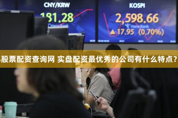 股票配资查询网 实盘配资最优秀的公司有什么特点？