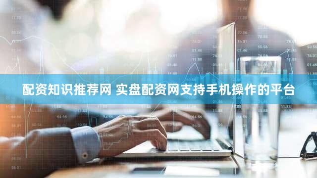 配资知识推荐网 实盘配资网支持手机操作的平台