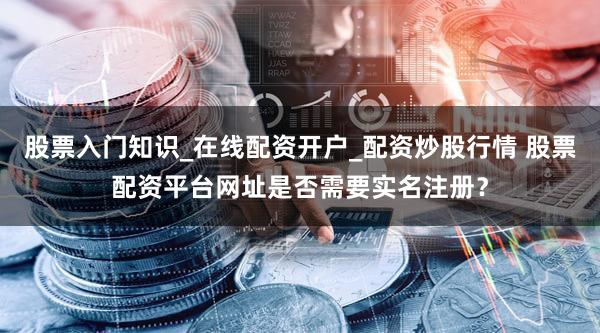 股票入门知识_在线配资开户_配资炒股行情 股票配资平台网址是否需要实名注册？