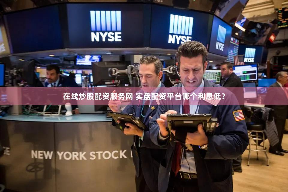 在线炒股配资服务网 实盘配资平台哪个利息低？