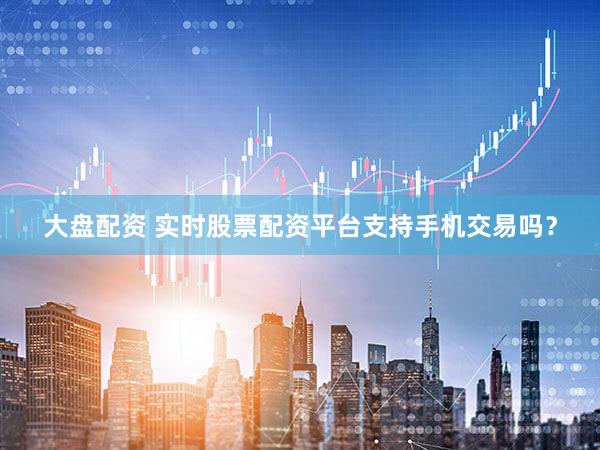 大盘配资 实时股票配资平台支持手机交易吗？