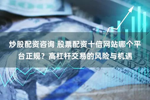 炒股配资咨询 股票配资十倍网站哪个平台正规？高杠杆交易的风险与机遇
