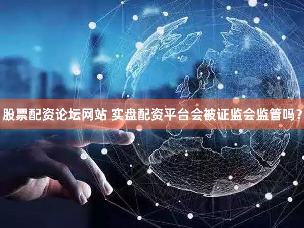 股票配资论坛网站 实盘配资平台会被证监会监管吗？