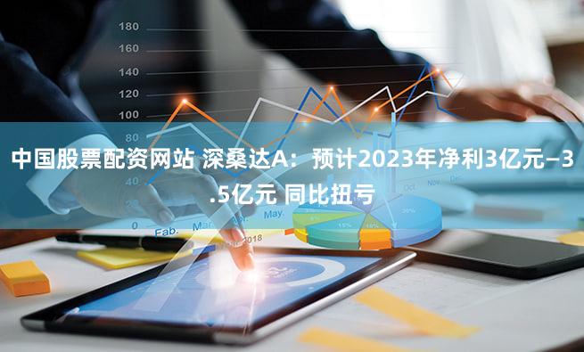 中国股票配资网站 深桑达A：预计2023年净利3亿元—3.5亿元 同比扭亏
