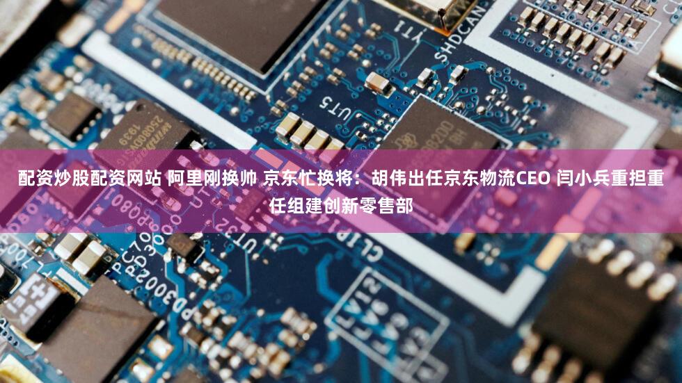配资炒股配资网站 阿里刚换帅 京东忙换将：胡伟出任京东物流CEO 闫小兵重担重任组建创新零售部