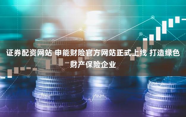证券配资网站 申能财险官方网站正式上线 打造绿色财产保险企业