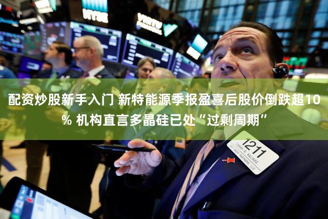 配资炒股新手入门 新特能源季报盈喜后股价倒跌超10% 机构直言多晶硅已处“过剩周期”