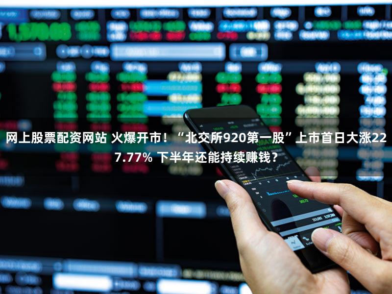 网上股票配资网站 火爆开市！“北交所920第一股”上市首日大涨227.77% 下半年还能持续赚钱？