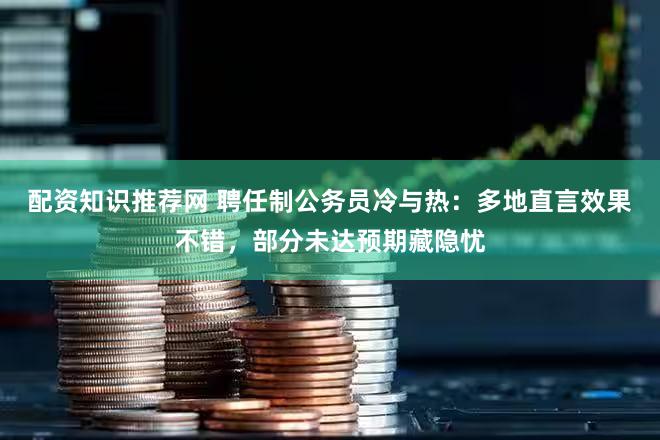 配资知识推荐网 聘任制公务员冷与热：多地直言效果不错，部分未达预期藏隐忧