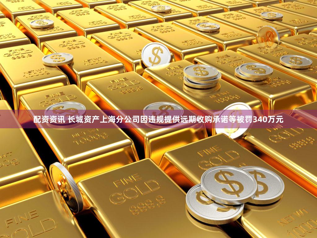 配资资讯 长城资产上海分公司因违规提供远期收购承诺等被罚340万元