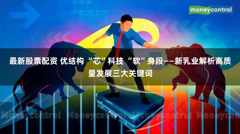 最新股票配资 优结构 “芯”科技 “软”身段——新乳业解析高质量发展三大关键词