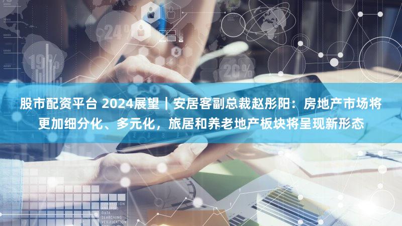 股市配资平台 2024展望｜安居客副总裁赵彤阳：房地产市场将更加细分化、多元化，旅居和养老地产板块将呈现新形态