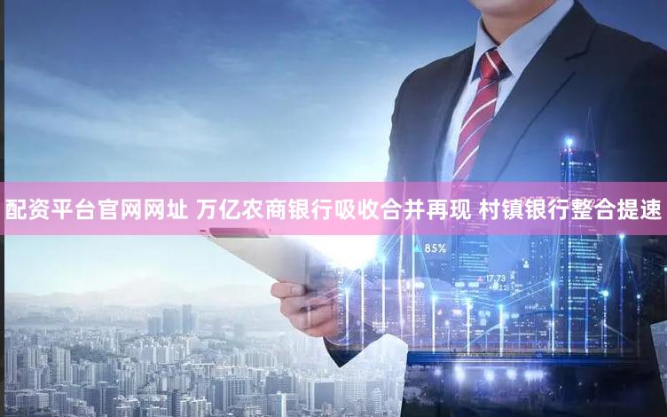 配资平台官网网址 万亿农商银行吸收合并再现 村镇银行整合提速