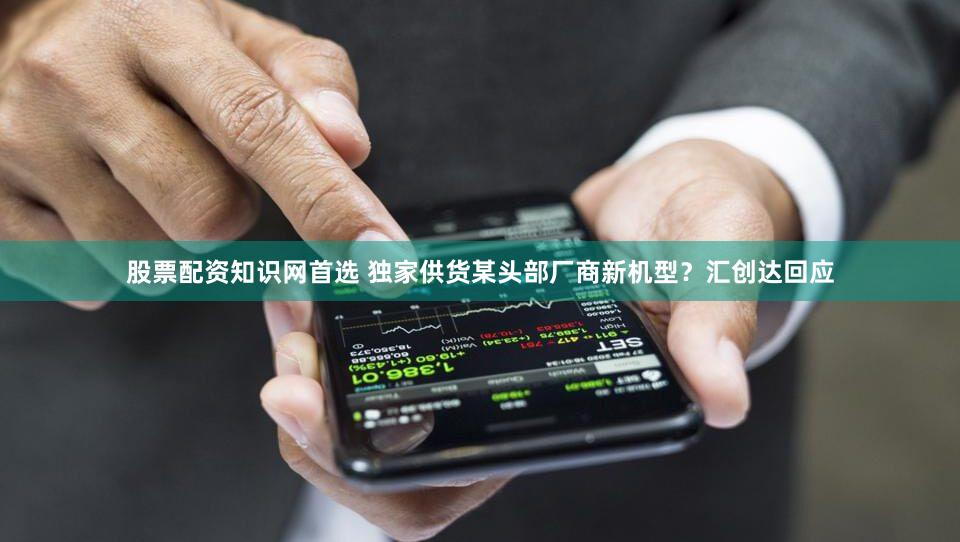 股票配资知识网首选 独家供货某头部厂商新机型？汇创达回应