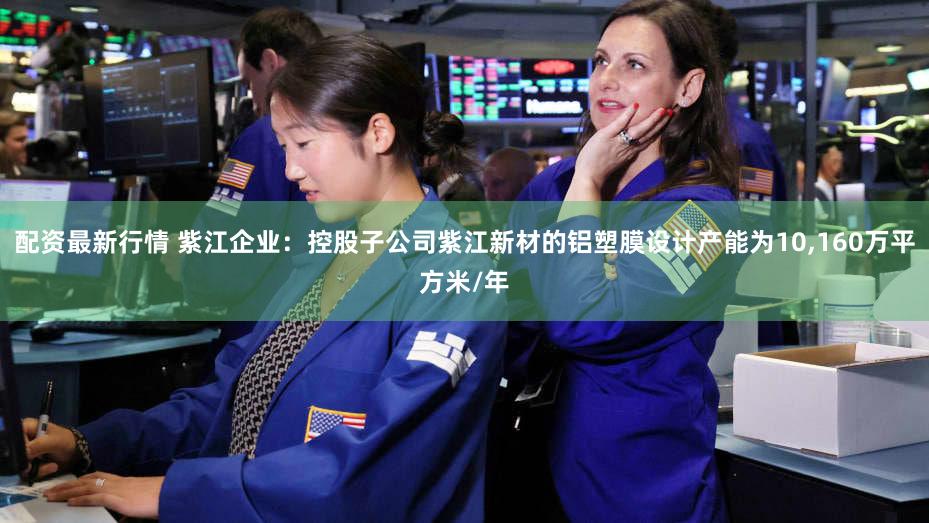 配资最新行情 紫江企业：控股子公司紫江新材的铝塑膜设计产能为10,160万平方米/年