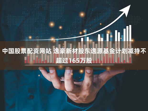 中国股票配资网站 逸豪新材股东逸源基金计划减持不超过165万股