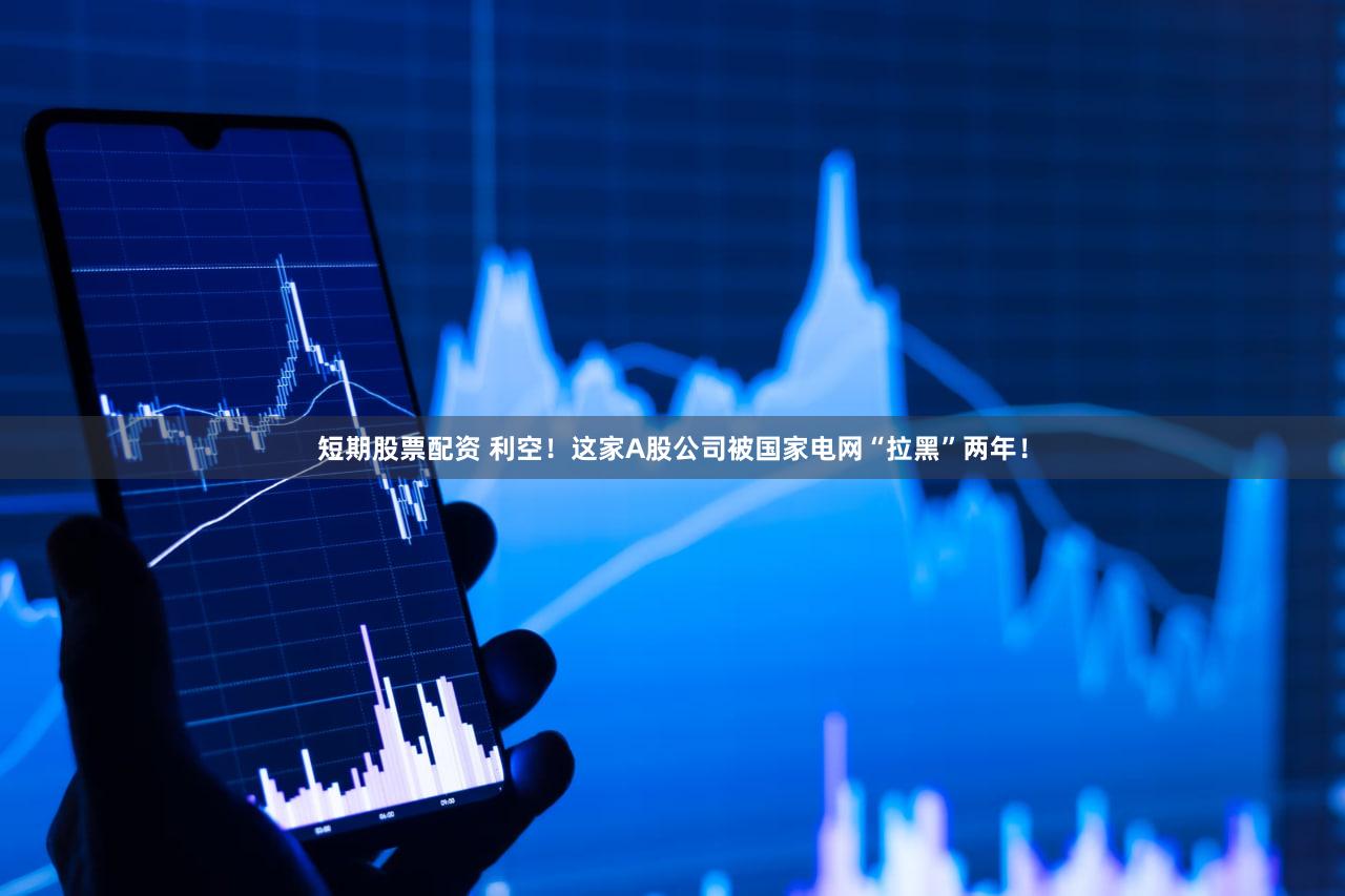 短期股票配资 利空！这家A股公司被国家电网“拉黑”两年！