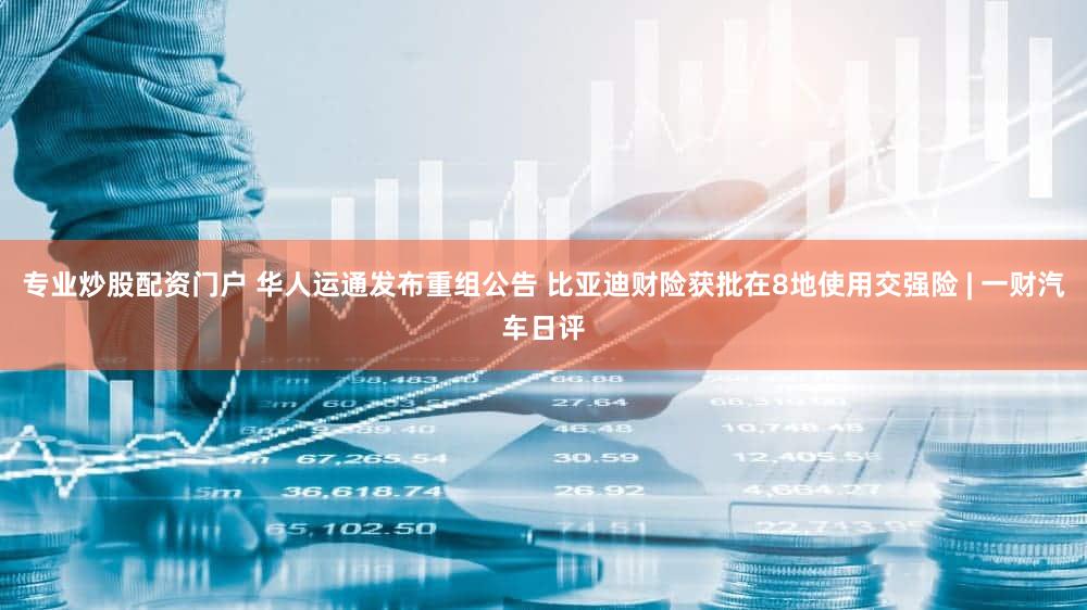 专业炒股配资门户 华人运通发布重组公告 比亚迪财险获批在8地使用交强险 | 一财汽车日评
