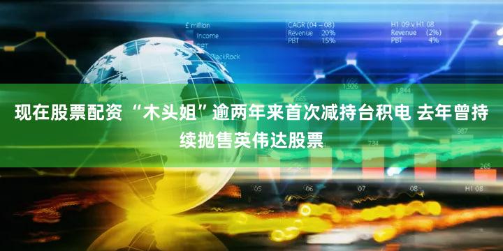 现在股票配资 “木头姐”逾两年来首次减持台积电 去年曾持续抛售英伟达股票