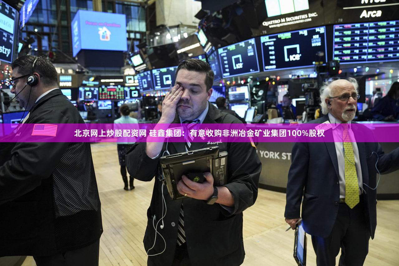 北京网上炒股配资网 硅鑫集团：有意收购非洲冶金矿业集团100%股权