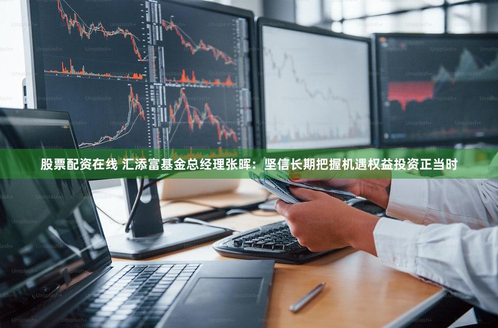 股票配资在线 汇添富基金总经理张晖：坚信长期把握机遇权益投资正当时