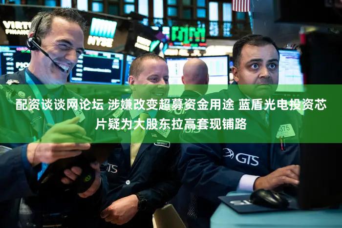 配资谈谈网论坛 涉嫌改变超募资金用途 蓝盾光电投资芯片疑为大股东拉高套现铺路