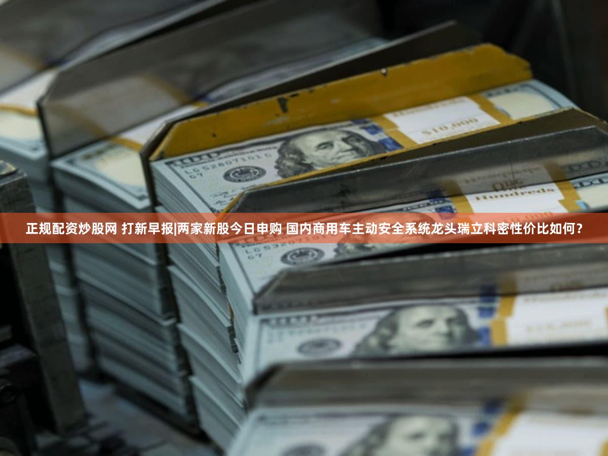 正规配资炒股网 打新早报|两家新股今日申购 国内商用车主动安全系统龙头瑞立科密性价比如何？