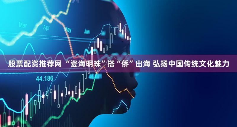 股票配资推荐网 “瓷海明珠”搭“侨”出海 弘扬中国传统文化魅力