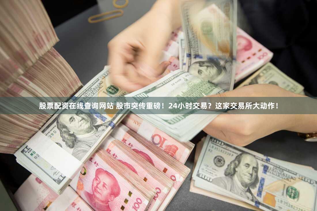 股票配资在线查询网站 股市突传重磅！24小时交易？这家交易所大动作！