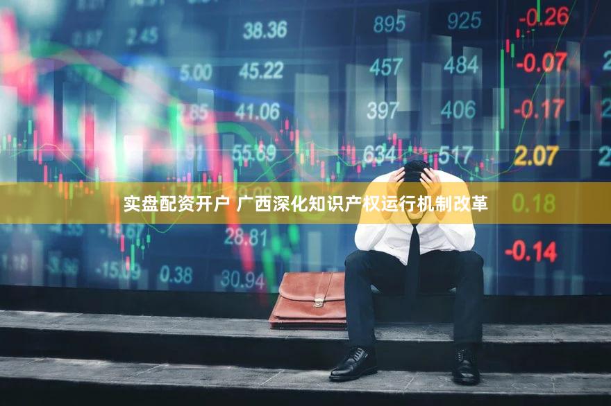 实盘配资开户 广西深化知识产权运行机制改革