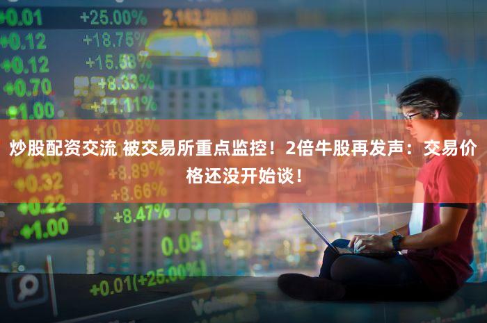 炒股配资交流 被交易所重点监控！2倍牛股再发声：交易价格还没开始谈！