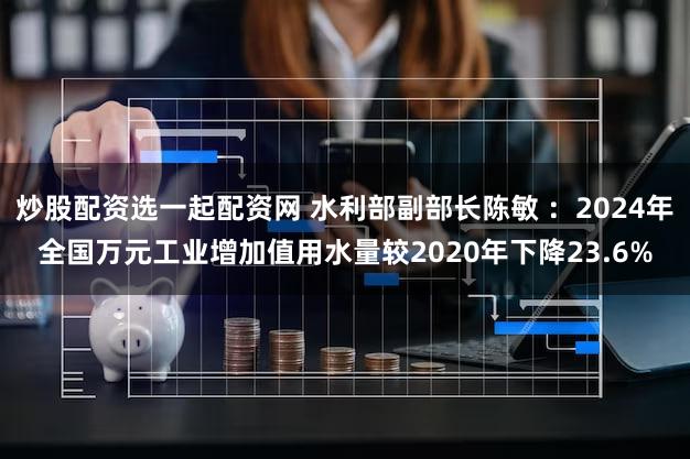 炒股配资选一起配资网 水利部副部长陈敏 ：2024年全国万元工业增加值用水量较2020年下降23.6%