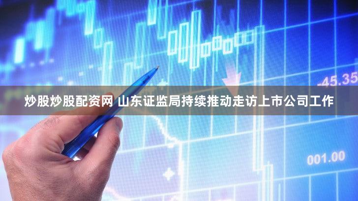 炒股炒股配资网 山东证监局持续推动走访上市公司工作