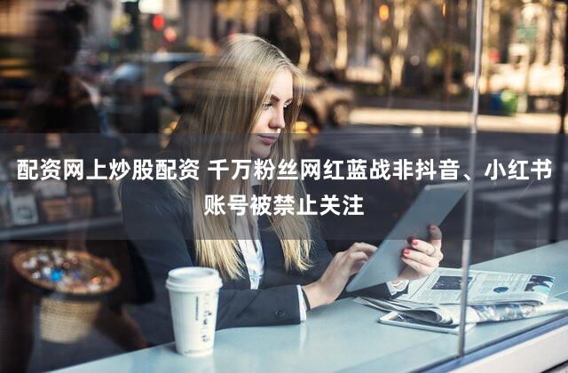 配资网上炒股配资 千万粉丝网红蓝战非抖音、小红书账号被禁止关注