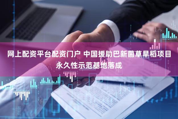 网上配资平台配资门户 中国援助巴新菌草旱稻项目永久性示范基地落成