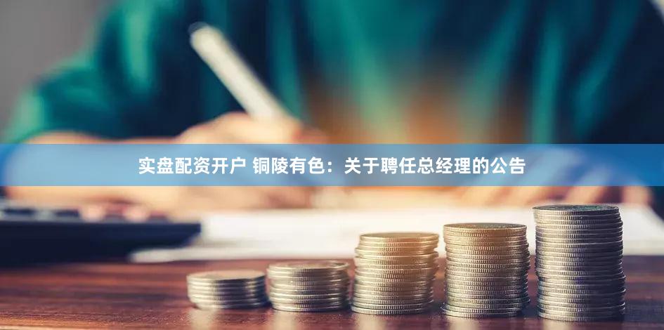实盘配资开户 铜陵有色：关于聘任总经理的公告