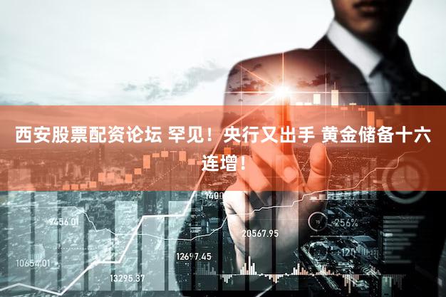 西安股票配资论坛 罕见！央行又出手 黄金储备十六连增！