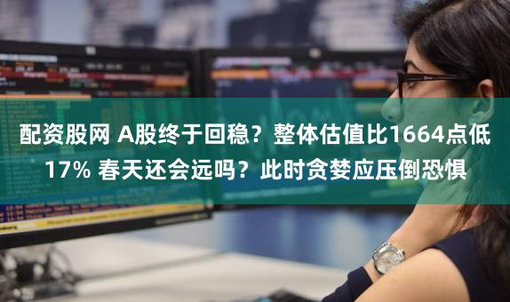 配资股网 A股终于回稳？整体估值比1664点低17% 春天还会远吗？此时贪婪应压倒恐惧
