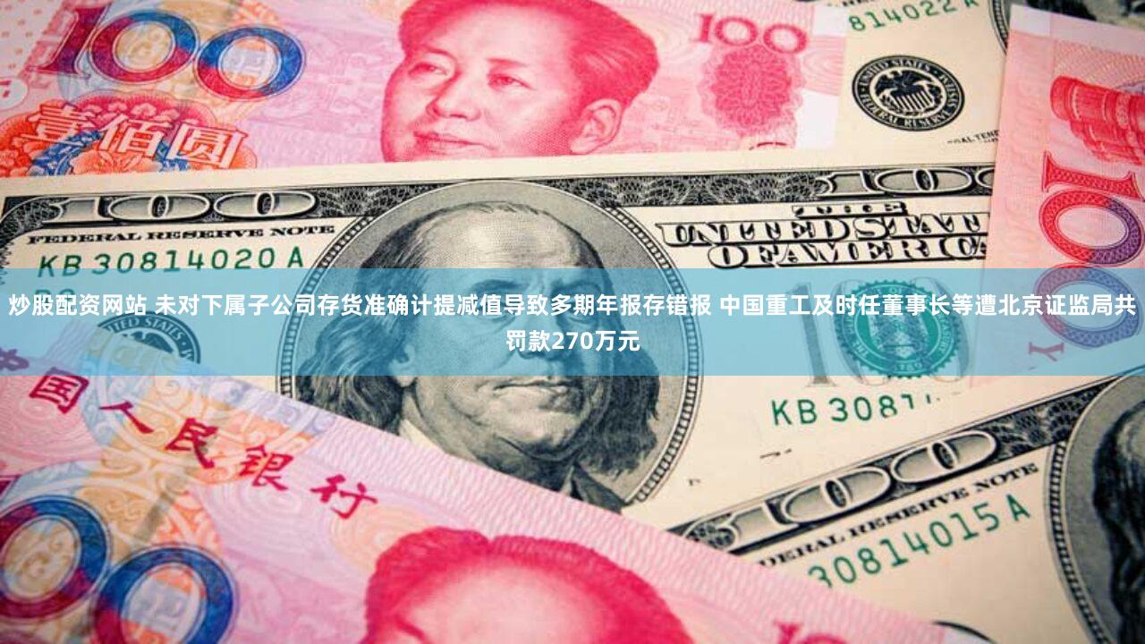 炒股配资网站 未对下属子公司存货准确计提减值导致多期年报存错报 中国重工及时任董事长等遭北京证监局共罚款270万元