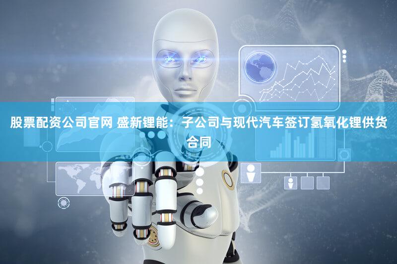 股票配资公司官网 盛新锂能：子公司与现代汽车签订氢氧化锂供货合同