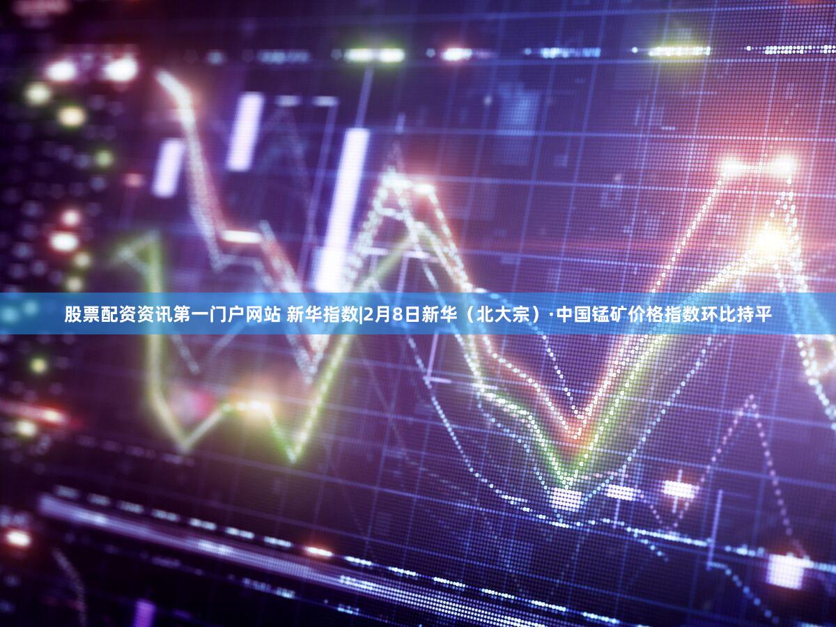 股票配资资讯第一门户网站 新华指数|2月8日新华（北大宗）·中国锰矿价格指数环比持平