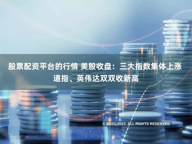 股票配资平台的行情 美股收盘：三大指数集体上涨 道指、英伟达双双收新高