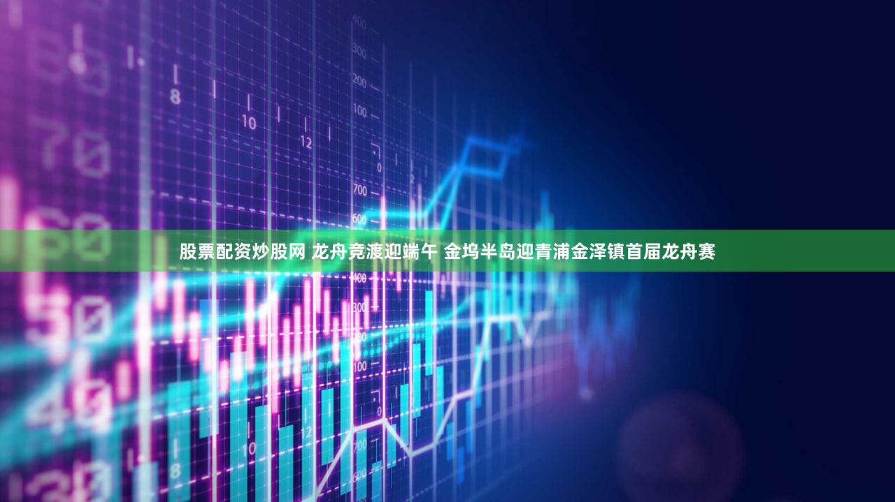 股票配资炒股网 龙舟竞渡迎端午 金坞半岛迎青浦金泽镇首届龙舟赛