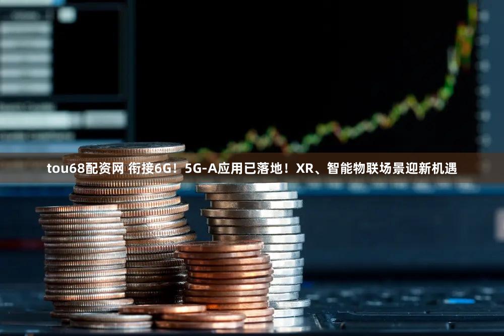tou68配资网 衔接6G！5G-A应用已落地！XR、智能物联场景迎新机遇