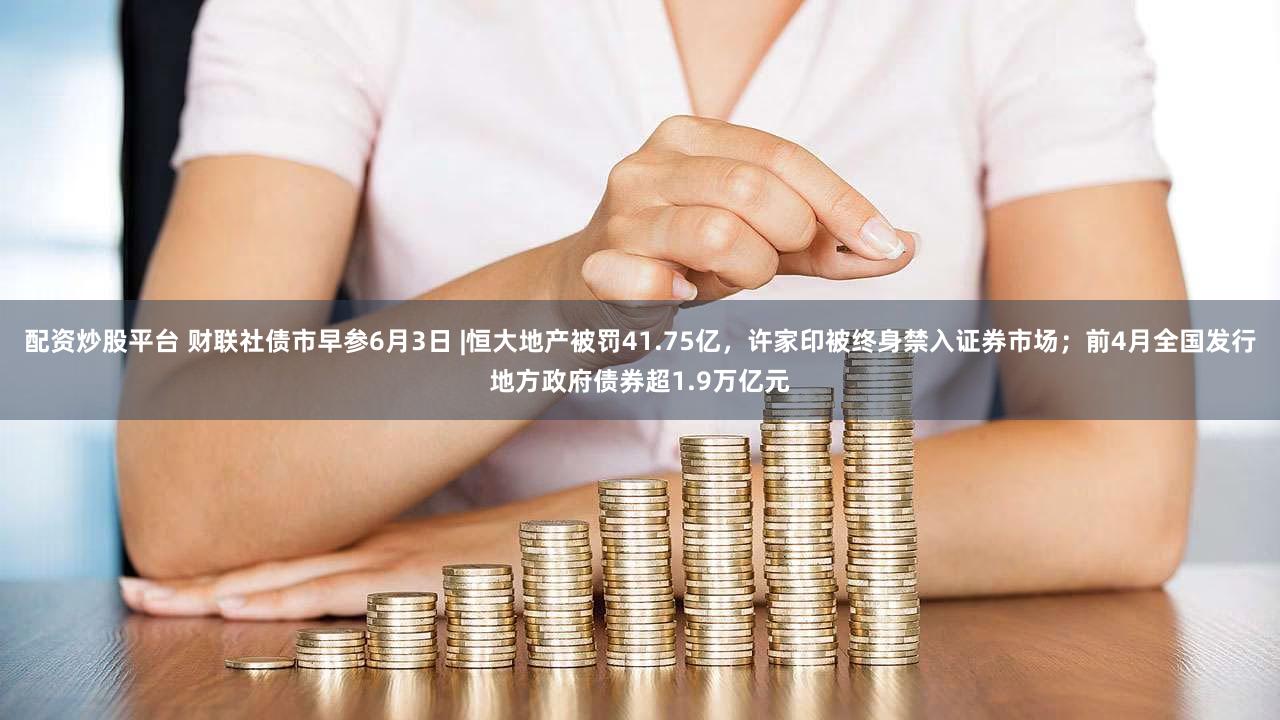 配资炒股平台 财联社债市早参6月3日 |恒大地产被罚41.75亿，许家印被终身禁入证券市场；前4月全国发行地方政府债券超1.9万亿元
