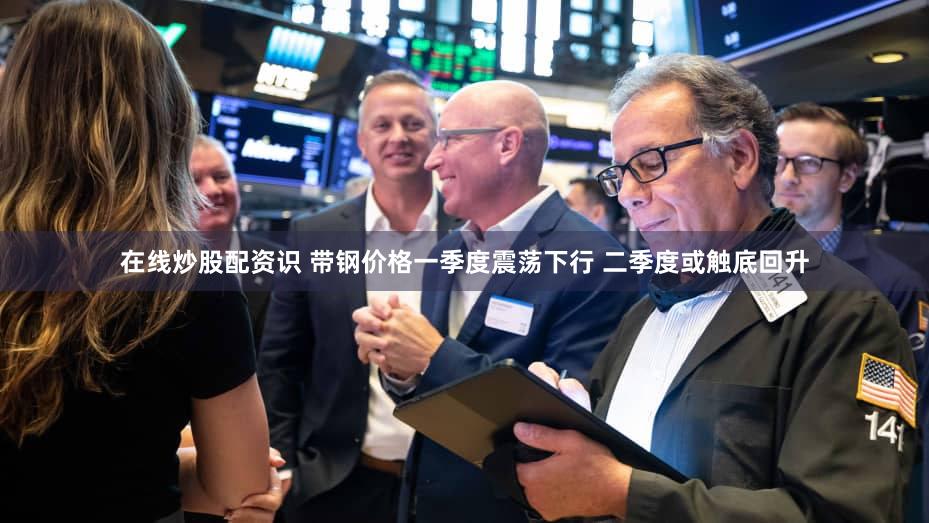 在线炒股配资识 带钢价格一季度震荡下行 二季度或触底回升