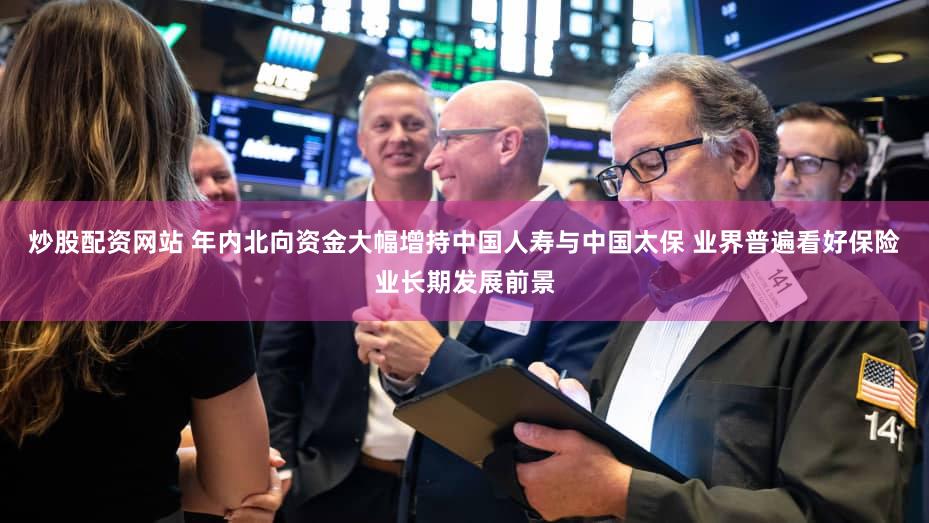 炒股配资网站 年内北向资金大幅增持中国人寿与中国太保 业界普遍看好保险业长期发展前景